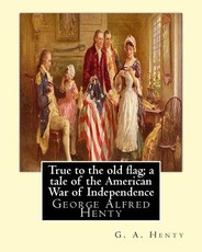 True to the old flag; a tale of the American War of Independence, By G. A. Henty