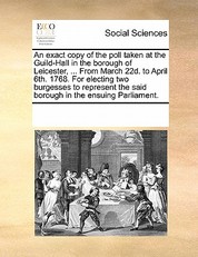 An Exact Copy of the Poll Taken at the Guild-Hall in the Borough of Leicester, ... from March 22d. to April 6th. 1768. for Electing Two Burgesses to Represent the Said Borough in the Ensuing Parliament.