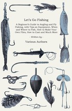Let's Go Fishing - A Beginner's Guide to Angling and Fly Fishing, with Tips on Equipment, When and Where to Fish, How to Make Your Own Flies, How to Cast and Much More