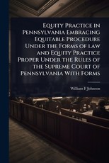 Equity Practice in Pennsylvania Embracing Equitable Procedure Under the Forms of law and Equity Practice Proper Under the Rules of the Supreme Court of Pennsylvania With Forms