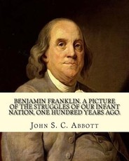 Benjamin Franklin. A picture of the struggles of our infant nation, one hundred years ago. By