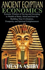 ANCIENT EGYPTIAN ECONOMICS Kemetic Wisdom of Saving and Investing in Wealth of Body, Mind, and Soul for Building True Civilization, Prosperity and Spiritual Enlightenment