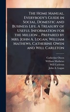 The Home Manual. Everybody's Guide in Social, Domestic and Business Life. A Treasury of Useful Information for the Million ... Prepared by Mrs. John A. Logan, William Mathews, Catherine Owen and Will Carleton