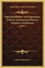 Papal Infallibility And Supremacy Tried By Ecclesiastical History, Scripture And Reason (1877)