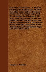 Cartridge Manufacture - A Treatise Covering The Manufacture Of Rifle Cartridge Cases, Bullets, Powders, Primers And Cartridge Clips, And The Designing And Making Of The Tools Used In Connection With The Production Of Cartridge Cases And Bullets, Together 