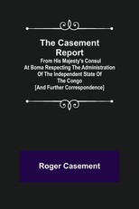 The Casement Report; from His Majesty's Consul at Boma Respecting the Administration of the Independent State of the Congo [and Further Correspondence]