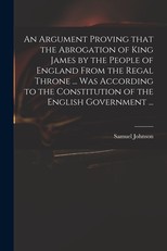 An Argument Proving That the Abrogation of King James by the People of England From the Regal Throne ... Was According to the Constitution of the English Government ...