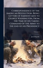 Correspondence of the American Revolution, Being Letters of Eminent men to George Washington, From the Time of his Taking Command of the Army to the end of his Presidency