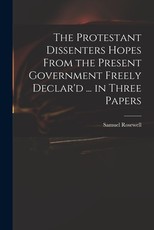 The Protestant Dissenters Hopes From the Present Government Freely Declar'd ... in Three Papers
