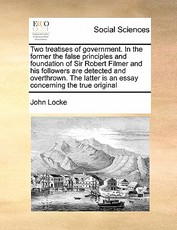 Two Treatises of Government. in the Former the False Principles and Foundation of Sir Robert Filmer and His Followers Are Detected and Overthrown. the Latter Is an Essay Concerning the True Original