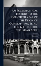 An Ecclesiastical History to the Twentieth Year of the Reign of Constantine, Being the 324Th of the Christian Aera