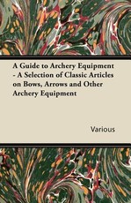 A Guide to Archery Equipment - A Selection of Classic Articles on Bows, Arrows and Other Archery Equipment