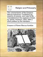 The commentaries of the Emperor Marcus Antoninus. Containing his maxims of science, and rules of life. ... Translated from the original in Greek, by James Thomson, Gent. With a short preface by the translator, ...