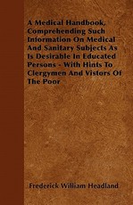 A Medical Handbook, Comprehending Such Information on Medical and Sanitary Subjects as Is Desirable in Educated Persons - With Hints to Clergymen and Vistors of the Poor