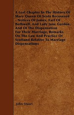 A Lost Chapter in the History of Mary Queen of Scots Recovered - Notices of James, Earl of Bothwell, and Lady Jane Gordon, and of the Dispensation for Their Marriage, Remarks on the Law and Practice of Scotland Relative to Marriage Dispensations