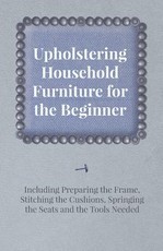 Upholstering Household Furniture for the Beginner - Including Preparing the Frame, Stitching the Cushions, Springing the Seats and the Tools Needed