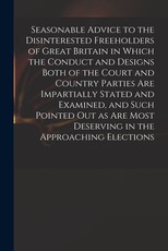 Seasonable Advice to the Disinterested Freeholders of Great Britain in Which the Conduct and Designs Both of the Court and Country Parties Are Impartially Stated and Examined, and Such Pointed out as Are Most Deserving in the Approaching Elections