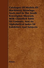 Catalogue of Models of Machinery, Drawings, Tools and in the South Kensington Museum, with Classified Table of Contents, and an Alphabetical Index of Exhibitors and Subjects