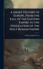 A Short History of Europe, From the Fall of the Eastern Empire to the Dissolution of the Holy Roman Empire