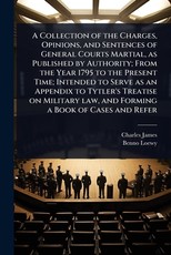 A Collection of the Charges, Opinions, and Sentences of General Courts Martial, as Published by Authority; From the Year 1795 to the Present Time; Intended to Serve as an Appendix to Tytler's Treatise on Military law, and Forming a Book of Cases and Refer