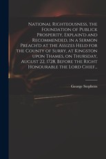 National Righteousness, the Foundation of Publick Prosperity, Explain'd and Recommended, in a Sermon Preach'd at the Assizes Held for the County of Surry, at Kingston Upon Thames, on Thursday, August 22, 1728, Before the Right Honourable the Lord Chief... National Righteousness, the Foundation of Publick Prosperity, Explain'd and Recommended, in a Sermon Preach'd at the Assizes Held for the County of Surry, at Kingston Upon Thames, on Thursday, August 22, 1728, Before the Right Honourable the Lord Chief...