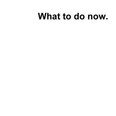 What to do now?